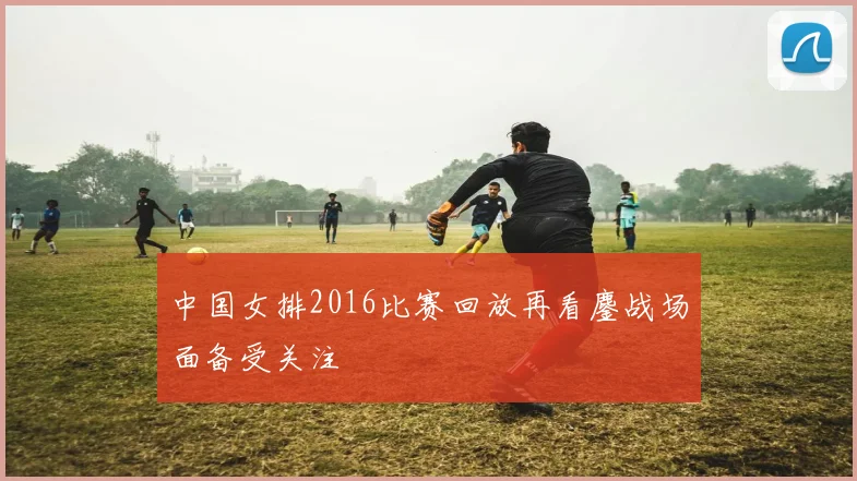 中国女排2016比赛回放再看鏖战场面备受关注