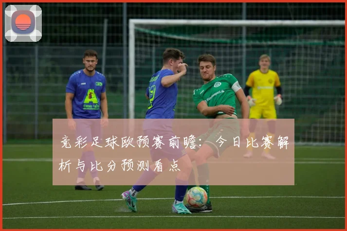 竞彩足球欧预赛前瞻：今日比赛解析与比分预测看点