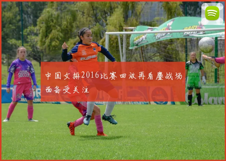 中国女排2016比赛回放再看鏖战场面备受关注