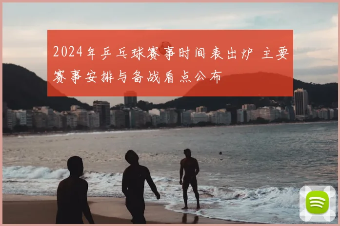 2024年乒乓球赛事时间表出炉 主要赛事安排与备战看点公布