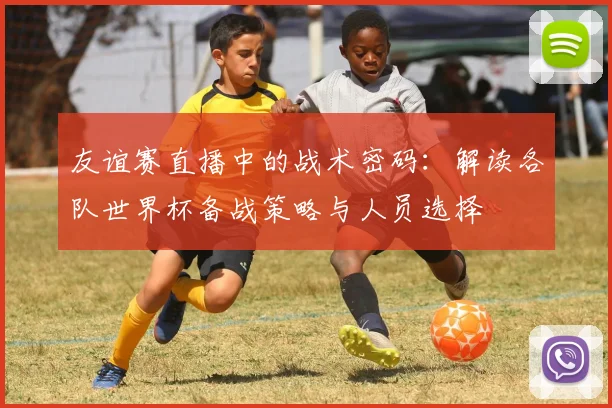 友谊赛直播中的战术密码:解读各队世界杯备战策略与人员选择