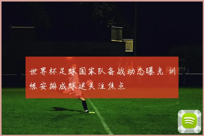 世界杯足球国家队备战动态曝光 训练安排成球迷关注焦点