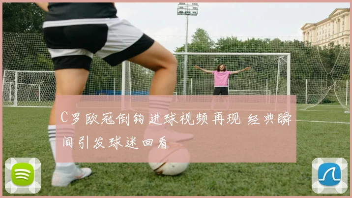 C罗欧冠倒钩进球视频再现 经典瞬间引发球迷回看