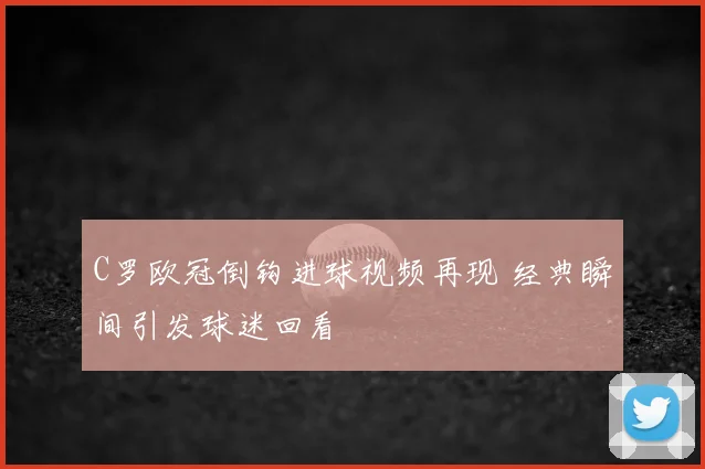 C罗欧冠倒钩进球视频再现 经典瞬间引发球迷回看