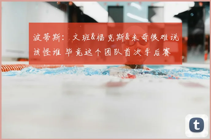 波蒂斯:文班&福克斯&米奇很难说该怪谁 毕竟这个团队首次季后赛