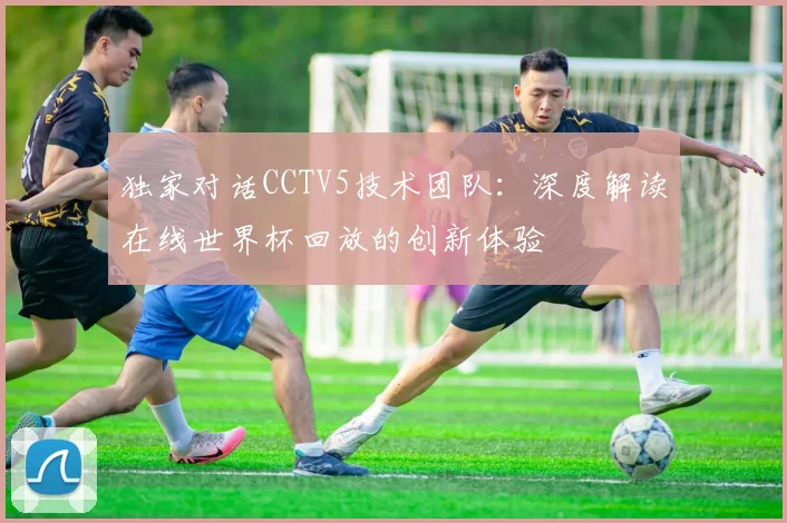 独家对话CCTV5技术团队:深度解读在线世界杯回放的创新体验