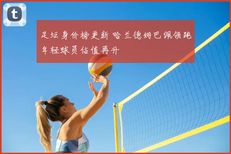 足坛身价榜更新 哈兰德姆巴佩领跑年轻球员估值再升