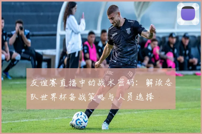 友谊赛直播中的战术密码:解读各队世界杯备战策略与人员选择