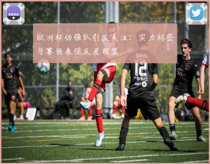 欧洲杯伪强队引发关注:实力标签与赛场表现反差明显