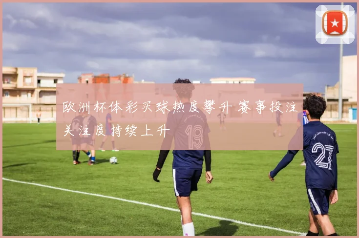欧洲杯体彩买球热度攀升 赛事投注关注度持续上升