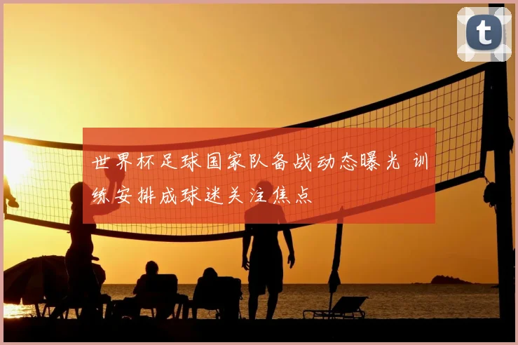 世界杯足球国家队备战动态曝光 训练安排成球迷关注焦点