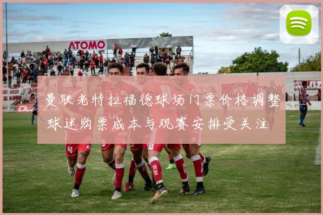 曼联老特拉福德球场门票价格调整 球迷购票成本与观赛安排受关注
