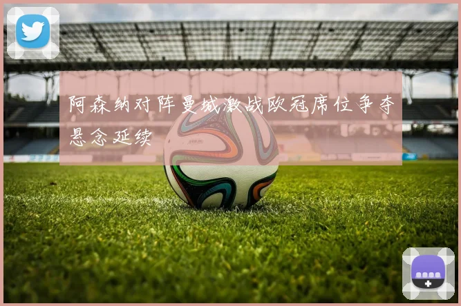 阿森纳对阵曼城激战欧冠席位争夺悬念延续
