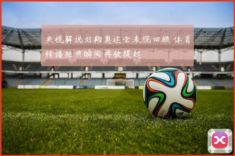 央视解说刘翔奥运会表现回顾 体育转播经典瞬间再被提起