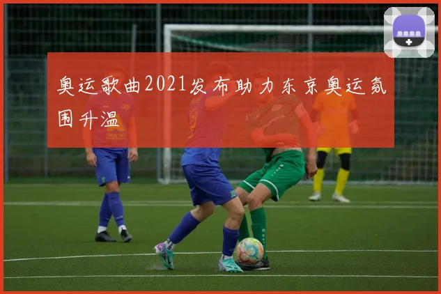 奥运歌曲2021发布助力东京奥运氛围升温