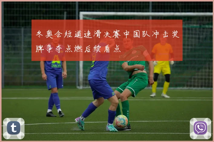 冬奥会短道速滑决赛中国队冲击奖牌争夺点燃后续看点