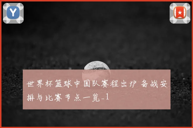 世界杯篮球中国队赛程出炉 备战安排与比赛节点一览_1