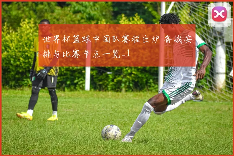 世界杯篮球中国队赛程出炉 备战安排与比赛节点一览_1