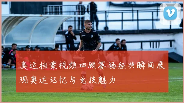 奥运档案视频回顾赛场经典瞬间展现奥运记忆与竞技魅力