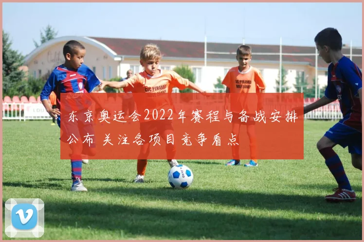 东京奥运会2022年赛程与备战安排公布 关注各项目竞争看点