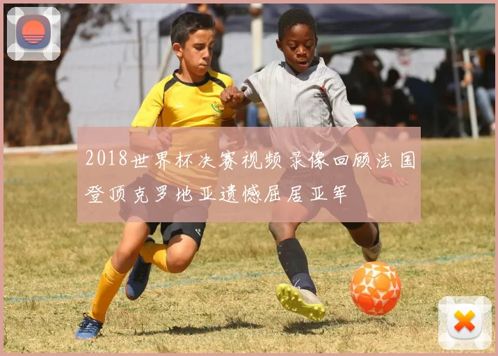 2018世界杯决赛视频录像回顾法国登顶克罗地亚遗憾屈居亚军